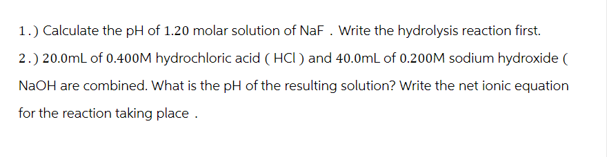 1.) Calculate the pH of 1.20 molar solution of NaF. Write the hydrolysis reaction first.
2.) 20.0mL of 0.400M hydrochloric acid (HCI) and 40.0mL of 0.200M sodium hydroxide (
NaOH are combined. What is the pH of the resulting solution? Write the net ionic equation
for the reaction taking place.