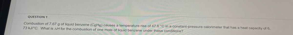 QUESTION 1
Combustion of 7.67 g of liquid benzene (C6H6) causes a temperature rise of 47.6 °C in a constant-pressure calorimeter that has a heat capacity of 6.
73 kJ/°C. What is AH for the combustion of one mole of liquid benzene under these conditions?