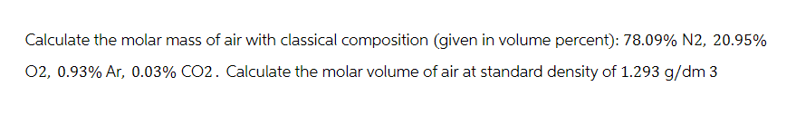 Calculate the molar mass of air with classical composition (given in volume percent): 78.09% N2, 20.95%
02, 0.93% Ar, 0.03% CO2. Calculate the molar volume of air at standard density of 1.293 g/dm3