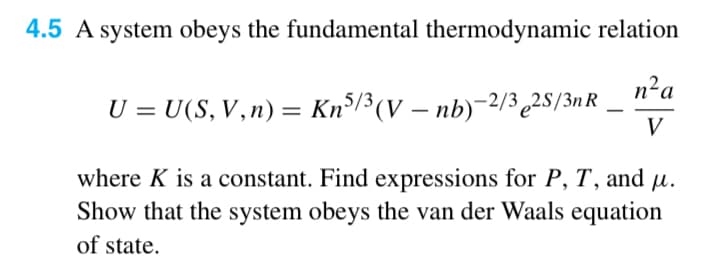 4.5 A system obeys the fundamental thermodynamic relation
U = U(S,V,n) = Kn5/3 (V — nb)−2/32S/3n R
-
n²a
V
where K is a constant. Find expressions for P, T, and μ.
Show that the system obeys the van der Waals equation
of state.