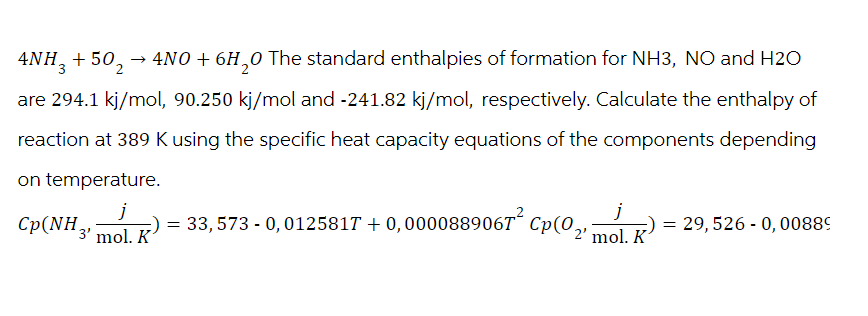 4NH3+502 → 4NO + 6H20 The standard enthalpies of formation for NH3, NO and H2O
are 294.1 kj/mol, 90.250 kj/mol and -241.82 kj/mol, respectively. Calculate the enthalpy of
reaction at 389 K using the specific heat capacity equations of the components depending
on temperature.
j
j
Cp(NH3 mol. R) = 33,573 - 0, 012581T + 0,0000889067 Cp(0,
-
29,526 0,00889
2' mol. K
K
=