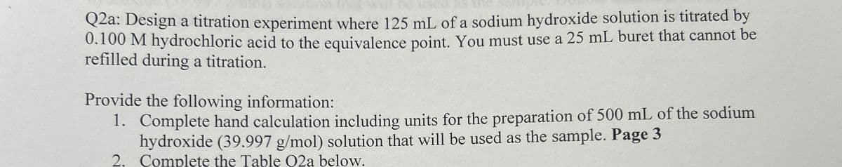 Q2a: Design a titration experiment where 125 mL of a sodium hydroxide solution is titrated by
0.100 M hydrochloric acid to the equivalence point. You must use a 25 mL buret that cannot be
refilled during a titration.
Provide the following information:
1. Complete hand calculation including units for the preparation of 500 mL of the sodium
hydroxide (39.997 g/mol) solution that will be used as the sample. Page 3
2. Complete the Table O2a below.