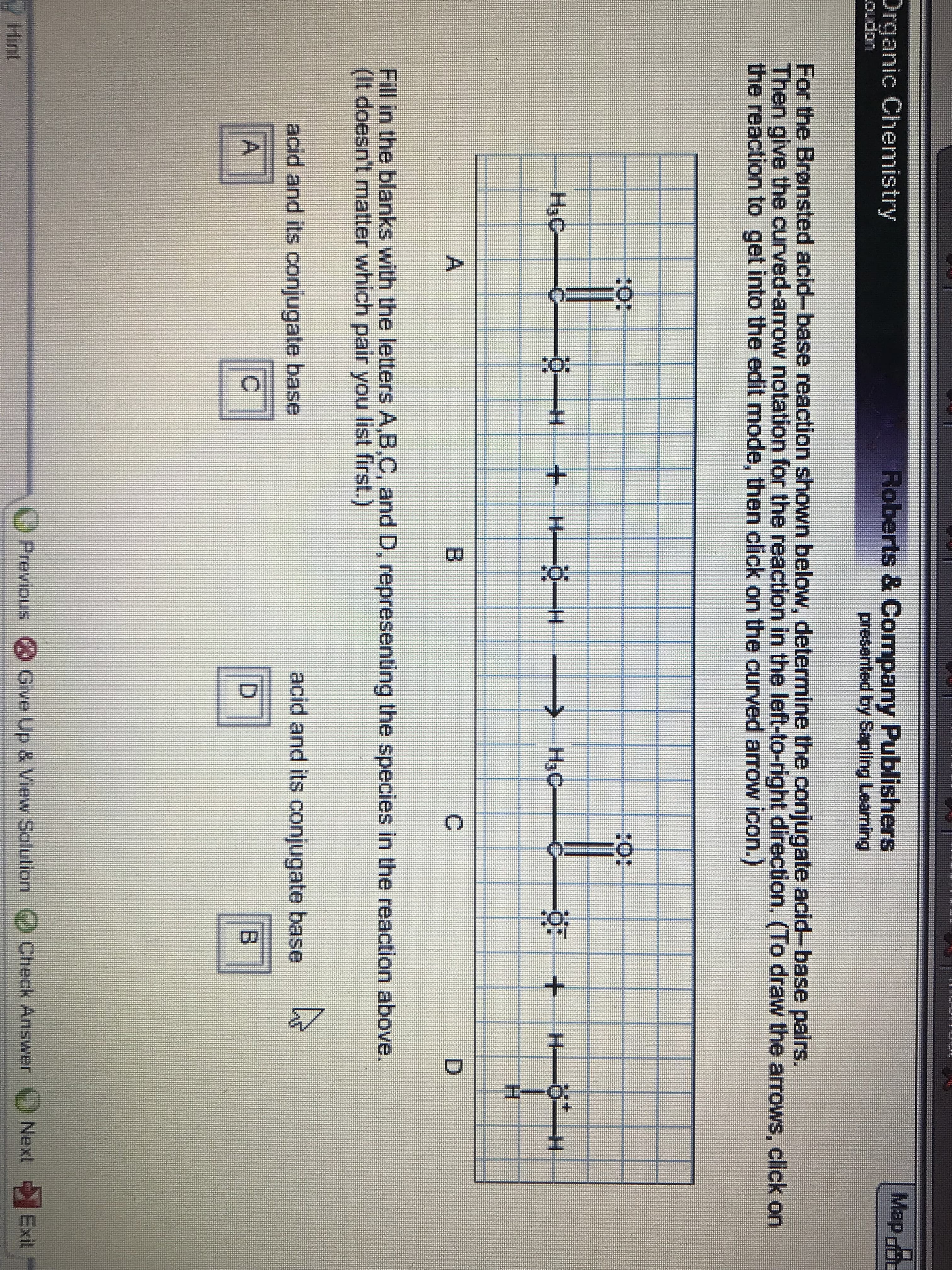 Map
Roberts & Company Publishers
presented by pling Leaming
Organic Chenmistry
Oudon
For the Bronsted acid-base reaction shown below, determine the conjugate acid-base pairs.
Then give the curved-arrow notation for the reaction in the left-to-right direction. (To draw the arrows, click on
the reaction to get into the edit mode, then click on the curved arrow icon.)
40:
20:
HaC
+H H
>HaC
H
A
B
C
D
Fill in the blarnks with the letters A,B,C, and D, representing the species in the reaction above.
(It doesn't matter which pair you list first.)
acid and its conjugate base
acid and its conjugate base
A
D
O Previous
Give Up & View Salution)Check Answer
Next
Exit
Hint
