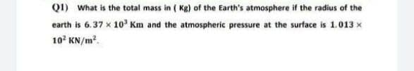 Q1) What is the total mass in (Kg) of the Earth's atmosphere if the radius of the
earth is 6.37 x 10³ Km and the atmospheric pressure at the surface is 1.013 x
10² KN/m².
