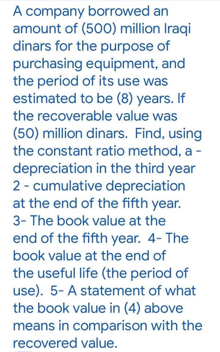 A company borrowed an
amount of (500) million Iraqi
dinars for the purpose of
purchasing equipment, and
the period of its use was
estimated to be (8) years. If
the recoverable value was
(50) million dinars. Find, using
the constant ratio method, a -
depreciation in the third year
2 - cumulative depreciation
at the end of the fifth year.
3- The book value at the
end of the fifth year. 4- The
book value at the end of
the useful life (the period of
use). 5- A statement of what
the book value in (4) above
means in comparison with the
recovered value.