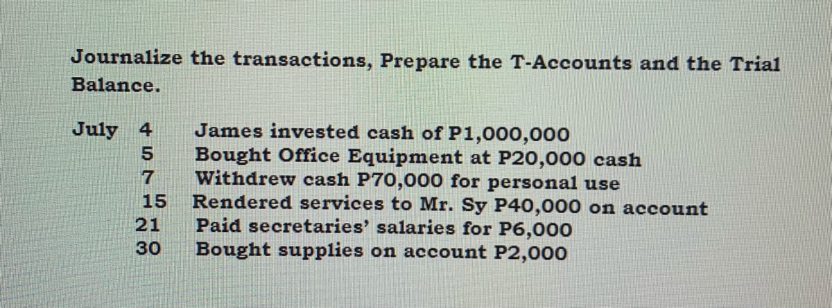 Journalize the transactions, Prepare the T-Accounts and the Trial
Balance.
James invested cash of P1,000,000
Bought Office Equipment at P20,000 cash
Withdrew cash P70,000 for personal use
Rendered services to Mr. Sy P40,000 on account
Paid secretaries' salaries for P6,000
Bought supplies on account P2,000
July 4
5.
15
21
30
