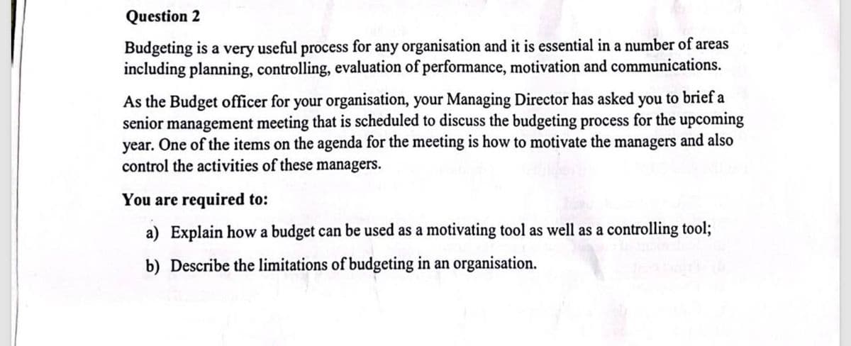 Question 2
Budgeting is a very
useful process for any organisation and it is essential in a number of areas
including planning, controlling, evaluation of performance, motivation and communications.
As the Budget officer for your organisation, your Managing Director has asked you to brief a
senior management meeting that is scheduled to discuss the budgeting process for the upcoming
year. One of the items on the agenda for the meeting is how to motivate the managers and also
control the activities of these managers.
You are required to:
a) Explain how a budget can be used as a motivating tool as well as a controlling tool;
b) Describe the limitations of budgeting in an organisation.