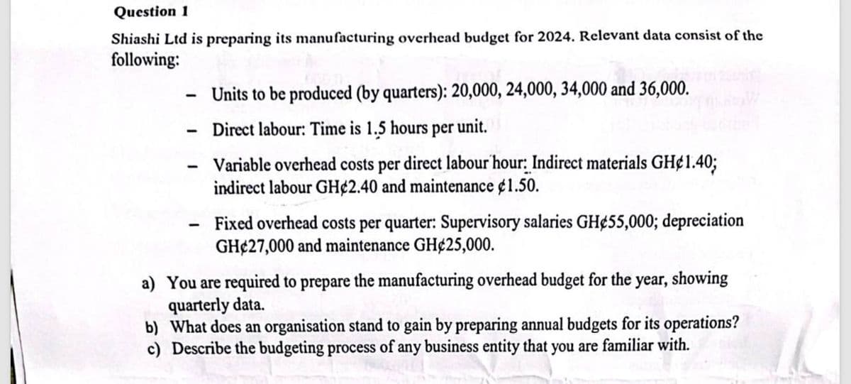 Question 1
Shiashi Ltd is preparing its manufacturing overhead budget for 2024. Relevant data consist of the
following:
- Units to be produced (by quarters): 20,000, 24,000, 34,000 and 36,000.
Direct labour: Time is 1.5 hours per unit.
Variable overhead costs per direct labour hour: Indirect materials GH¢1.40;
indirect labour GH 2.40 and maintenance $1.50.
Fixed overhead costs per quarter: Supervisory salaries GH 55,000; depreciation
GH 27,000 and maintenance GH¢25,000.
a) You are required to prepare the manufacturing overhead budget for the year, showing
quarterly data.
b) What does an organisation stand to gain by preparing annual budgets for its operations?
c) Describe the budgeting process of any business entity that you are familiar with.