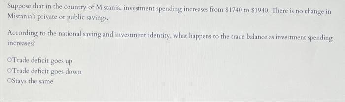 Suppose that in the country of Mistania, investment spending increases from $1740 to $1940. There is no change in
Mistania's private or public savings.
According to the national saving and investment identity, what happens to the trade balance as investment spending
increases?
OTrade deficit goes up
OTrade deficit goes down
Ostays the same