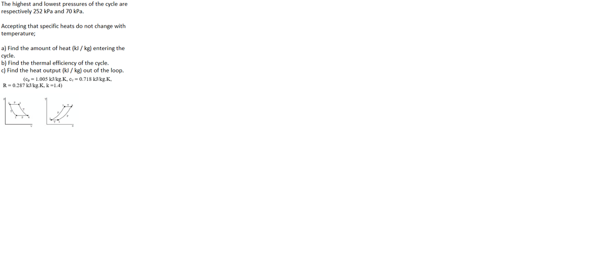 The highest and lowest pressures of the cycle are
respectively 252 kPa and 70 kPa.
Accepting that specific heats do not change with
temperature;
a) Find the amount of heat (kJ / kg) entering the
cycle.
b) Find the thermal efficiency of the cycle.
c) Find the heat output (kJ / kg) out of the loop.
(cp = 1.005 kJ/kg.K, c, = 0.718 kJ/kg.K,
R = 0.287 kJ/kg.K, k =1.4)
