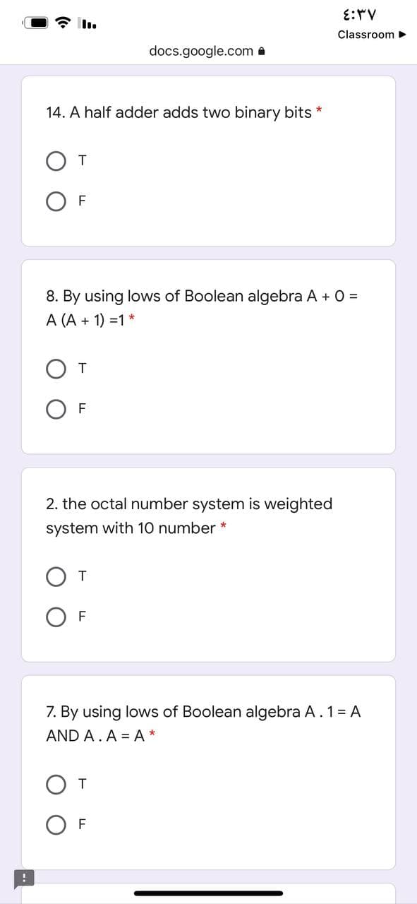 E:V
Classroom
docs.google.com a
14. A half adder adds two binary bits *
От
O F
8. By using lows of Boolean algebra A + 0 =
A (A + 1) =1 *
От
O F
2. the octal number system is weighted
system with 10 number *
F
7. By using lows of Boolean algebra A. 1= A
AND A. A = A*
От
F
