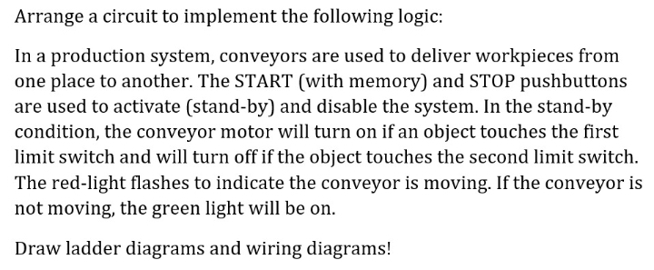 Arrange a circuit to implement the following logic:
In a production system, conveyors are used to deliver workpieces from
one place to another. The START (with memory) and STOP pushbuttons
are used to activate (stand-by) and disable the system. In the stand-by
condition, the conveyor motor will turn on if an object touches the first
limit switch and will turn off if the object touches the second limit switch.
The red-light flashes to indicate the conveyor is moving. If the conveyor is
not moving, the green light will be on.
Draw ladder diagrams and wiring diagrams!
