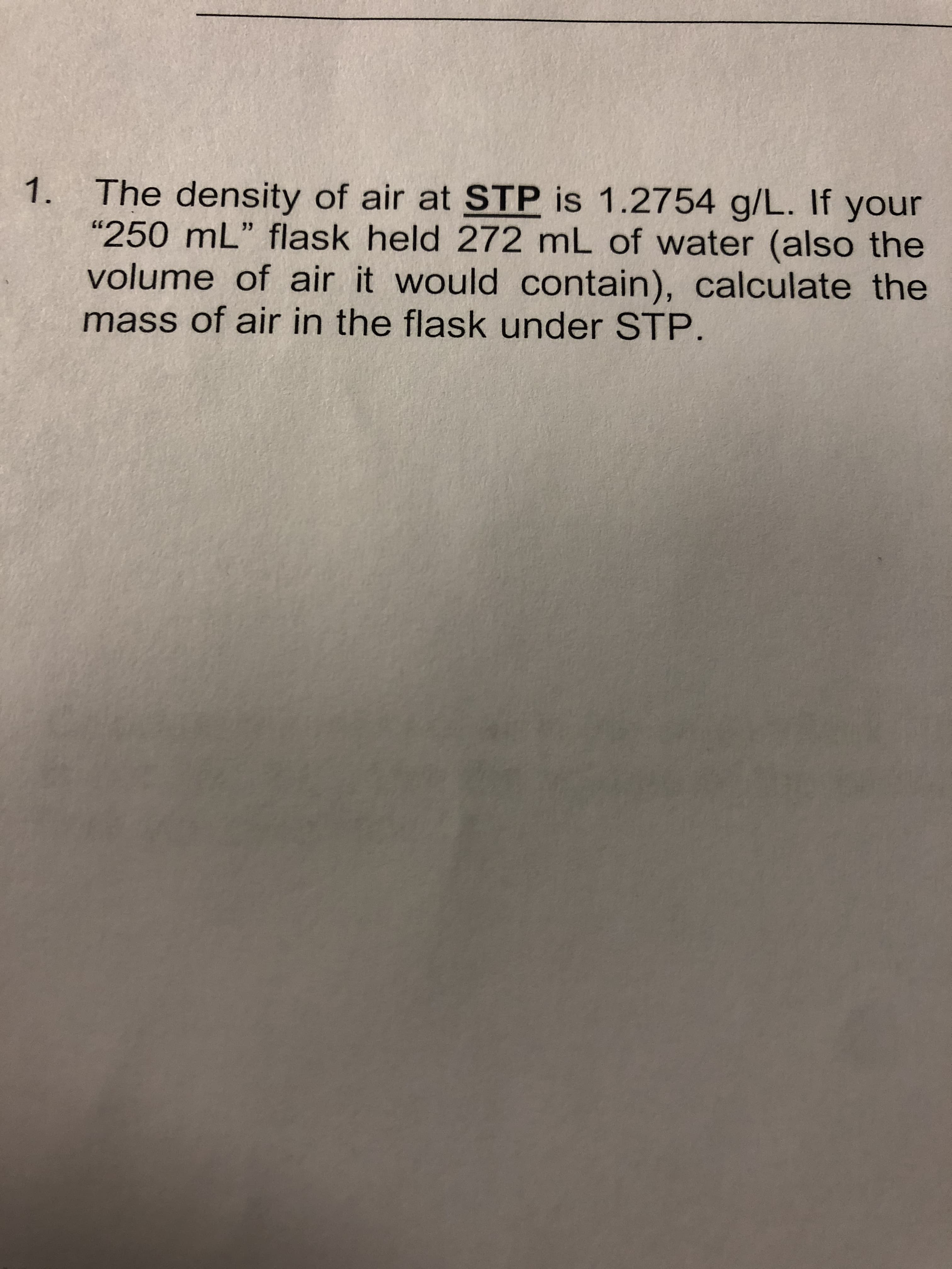 The density of air at STP is 1.2754 g/L. If your
"250 mL" flask held 272 mL of water (also the
volume of air it would contain), calculate the
mass of air in the flask under STP.
1.
