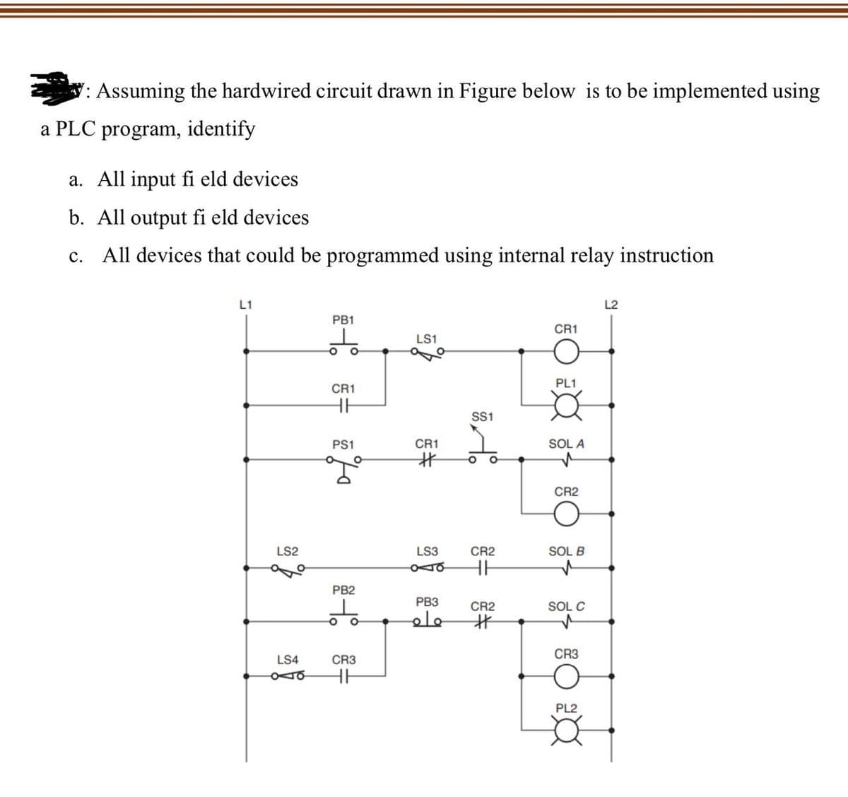 : Assuming the hardwired circuit drawn in Figure below is to be implemented using
a PLC program, identify
a. All input fi eld devices
b. All output fi eld devices
C. All devices that could be programmed using internal relay instruction
L1
LS2
PB1
O
CR1
HH
PS1
ya
PB2
ㅎ
O
LS4
CR3
Oo HH
LS1
CR1
#
LS3
oo
PB3
ماه
SS1
O
CR2
=
CR2
#
CR1
PL1
SOL A
CR2
SOL B
SOL C
CR3
PL2
X
L2