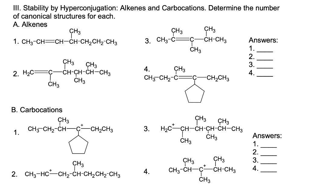 III. Stability by Hyperconjugation: Alkenes and Carbocations. Determine the number
of canonical structures for each.
А. Alkenes
ÇH3
3. CH3-C:
CH-CH3
Answers:
1.
2.
3.
1. СН3-CH—CH-CH-CH2CH2-CHз
ČH3
ÇH3
ÇH3
-CH-ÇH-CH-CH3
CH3
CH3
CH3-CH2-Ć=
4.
2. H2С-
:C-
4.
-CH2CH3
CH3
B. Carbocations
ÇH3
ÇH3
H2c-CH-CH-ÇH-CH-CH3
CH3
CH3-CH2-CH-
C-
-CH2CH3
3.
1.
Answers:
CH3
1.
2.
3.
ÇH3
CH3-CH-C-CH-CH3
ČH3
4.
2. CH3-HC-CH2-CH-CH2CH2-CH3
4.
