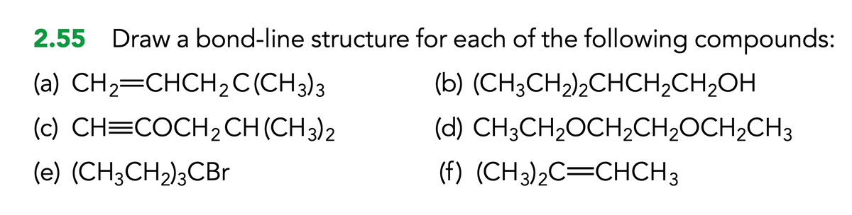 2.55 Draw a bond-line structure for each of the following compounds:
(a) CH,=CHCH,C(CH3)3
(b)
(CH3CH₂)2CHCH₂CH₂OH
(c) CH=COCH 2 CH (CH3)2
(d) CH3CH₂OCH₂CH₂OCH₂CH3
(e) (CH3CH₂)3CBr
(f) (CH3)₂C=CHCH3