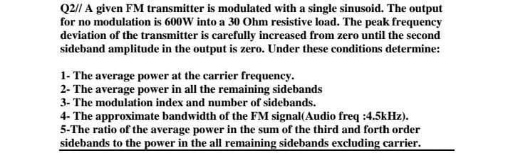 Q2// A given FM transmitter is modulated with a single sinusoid. The output
for no modulation is 600W into a 30 Ohm resistive load. The peak frequency
deviation of the transmitter is carefully increased from zero until the second
sideband amplitude in the output is zero. Under these conditions determine:
1- The average power at the carrier frequency.
2- The average power in all the remaining sidebands
3- The modulation index and number of sidebands.
4- The approximate bandwidth of the FM signal(Audio freq :4.5kHz).
5-The ratio of the average power in the sum of the third and forth order
sidebands to the power in the all remaining sidebands excluding carrier.
