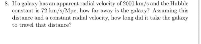 8. If a galaxy has an apparent radial velocity of 2000 km/s and the Hubble
constant is 72 km/s/Mpc, how far away is the galaxy? Assuming this
distance and a constant radial velocity, how long did it take the galaxy
to travel that distance?
