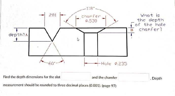-118'
281
What is
the depth
Fof the hole
B chomfer?
chamfer
0.530
depth?A
60
-Hole .235
Find the depth dimensions for the slot
and the chamfer
. Depth
measurement should be rounded to three decimal places (0.001). (page 97)
