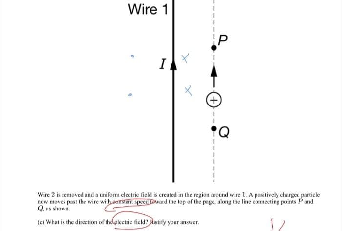 Wire 1
P
I
+)
Wire 2 is removed and a uniform electric field is created in the region around wire 1. A positively charged particle
now moves past the wire with constant speed toward the top of the page, along the line connecting points Pand
Q. as shown.
(c) What is the direction of the electric field? Rustify your answer.
