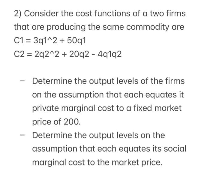 2) Consider the cost functions of a two firms
that are producing the same commodity are
C1 = 3q1^2 + 50q1
C2 = 2q2^2 + 20q2 - 4q1q2
Determine the output levels of the firms
on the assumption that each equates it
private marginal cost to a fixed market
price of 200.
-
Determine the output levels on the
assumption that each equates its social
marginal cost to the market price.