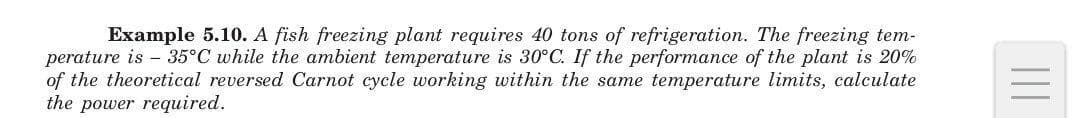Example 5.10. A fish freezing plant requires 40 tons of refrigeration. The freezing tem-
perature is – 35°C while the ambient temperature is 30°C. If the performance of the plant is 20%
of the theoretical reversed Carnot cycle working within the same temperature limits, calculate
the power required.
