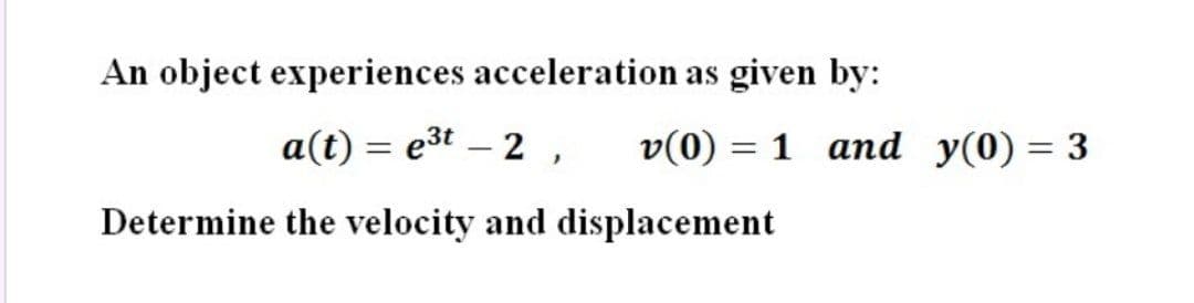 An object experiences acceleration as given by:
a(t) = e3t – 2, v(0) = 1 and y(0) = 3
%3D
Determine the velocity and displacement
