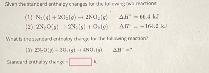Given the standard enthalpy changes for the following two reactions:
ΔΗ° = 66.4 kJ
(1) N₂(g) +202(g) → 2NO₂(g)
(2) 2N₂O(g) → 2N₂(g) + O2(g)
AH-164.2 kJ
What is the standard enthalpy change for the following reaction?
(3) 2N₂O(g) + 302(g) → 4NO2(g)
AH° =?
kj
Standard enthalpy change=