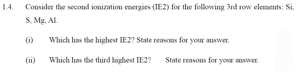 1.4. Consider the second ionization energies (IE2) for the following 3rd row elements: Si,
S, Mg, Al.
(1)
(ii)
Which has the highest IE2? State reasons for
Which has the third highest IE2? State reasons for your answer.
your answer.