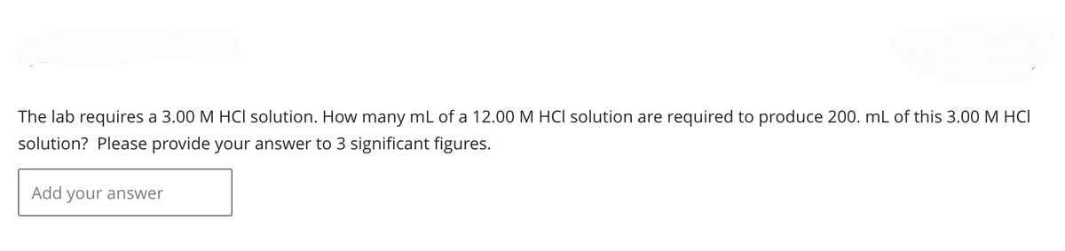 The lab requires a 3.00 M HCI solution. How many mL of a 12.00 M HCI solution are required to produce 200. mL of this 3.00 M HCI
solution? Please provide your answer to 3 significant figures.
Add your answer