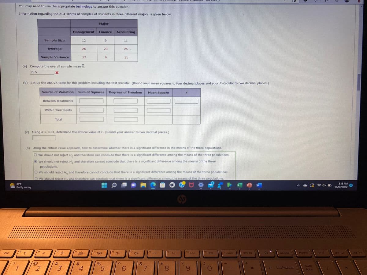 esc
You may need to use the appropriate technology to answer this question.
Information regarding the ACT scores of samples of students in three different majors is given below.
1
f1
81°F
Partly sunny
Sample Size
Average
?
Sample Variance
f2
(a) Compute the overall sample mean .
29.5
X
2
Between Treatments
Within Treatments
Total
Management
f3
#
12
*
26
(b) Set up the ANOVA table for this problem including the test statistic. (Round your mean squares to four decimal places and your F statistic to two decimal places.)
Source of Variation Sum of Squares Degrees of Freedom
3
17
$
Major
Finance
000
(c) Using a = 0.01, determine the critical value of F. (Round your answer to two decimal places.)
4
(d) Using the critical value approach, test to determine whether there is a significant difference in the means of the three populations.
We should not reject H and therefore can conclude that there is a significant difference among the means of the three populations.
We should not reject Ho and therefore cannot conclude that there is a significant difference among the means of the three
populations.
We should reject H and therefore cannot conclude that there is a significant difference among the means of the three populations.
We should reject H. and therefore can conclude that there is a significant difference among the means of the three populations.
f5
9
23
40
%
6
Accounting
5
11
f6
25.
11
4-
6
f7
♫+
Mean Square
&
7
f8
IAA
*
fg
8
DII
F
no
f10
DDI
(
9
P
f12.
insert
prt sc
W
Ə
K
delete
backspace
home
num
lock
end
1
5:15 PM
10/16/2022
pg up
pg dn