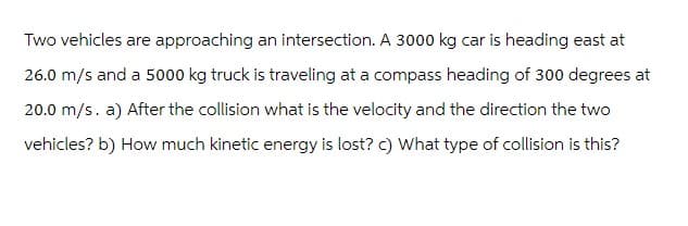 Two vehicles are approaching an intersection. A 3000 kg car is heading east at
26.0 m/s and a 5000 kg truck is traveling at a compass heading of 300 degrees at
20.0 m/s. a) After the collision what is the velocity and the direction the two
vehicles? b) How much kinetic energy is lost? c) What type of collision is this?