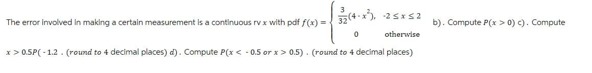 3
(4-x), 25x52
The error involved in making a certain measurement is a continuous rv x with pdf f(x) =
b). Compute P(x > 0) c). Compute
-
0 otherwise
x > 0.5P(-1.2 (round to 4 decimal places) d). Compute P(x < 0.5 or x > 0.5) (round to 4 decimal places)