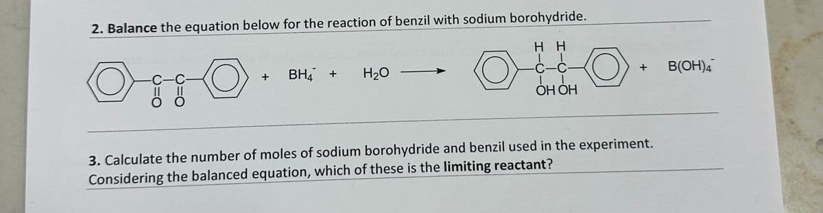 2. Balance the equation below for the reaction of benzil with sodium borohydride.
○ O
C-C
+
BH4 +
H₂O
HH
C-C-
| |
OH OH
+
3. Calculate the number of moles of sodium borohydride and benzil used in the experiment.
Considering the balanced equation, which of these is the limiting reactant?
B(OH)4