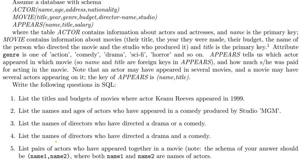 Assume a database with schema
ACTOR (name, age, address, nationality)
MOVIE (title, year, genre, budget, director-name, studio)
APPEARS(name,
title, salary)
where the table ACTOR contains information about actors and actresses, and name is the primary key;
MOVIE contains information about movies (their title, the year they were made, their budget, the name of
the person who directed the movie and the studio who produced it) and title is the primary key.¹ Attribute
genre is one of 'action', 'comedy', 'drama', 'sci-fi', 'horror' and so on. APPEARS tells us which actor
appeared in which movie (so name and title are foreign keys in APPEARS), and how much s/he was paid
for acting in the movie. Note that an actor may have appeared in several movies, and a movie may have
several actors appearing on it; the key of APPEARS is (name, title).
Write the following questions in SQL:
1. List the titles and budgets of movies where actor Keanu Reeves appeared in 1999.
2. List the names and ages of actors who have appeared in a comedy produced by Studio 'MGM'.
3. List the names of directors who have directed a drama or a comedy.
4. List the names of directors who have directed a drama and a comedy.
5. List pairs of actors who have appeared together in a movie (note: the schema of your answer should
be (name1, name2), where both name1 and name2 are names of actors.