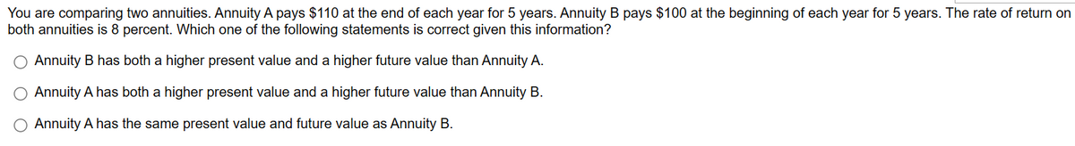 You are comparing two annuities. Annuity A pays $110 at the end of each year for 5 years. Annuity B pays $100 at the beginning of each year for 5 years. The rate of return on
both annuities is 8 percent. Which one of the following statements is correct given this information?
O Annuity B has both a higher present value and a higher future value than Annuity A.
Annuity A has both a higher present value and a higher future value than Annuity B.
O Annuity A has the same present value and future value as Annuity B.