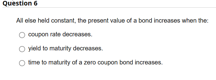 Question 6
All else held constant, the present value of a bond increases when the:
coupon rate decreases.
yield to maturity decreases.
time to maturity of a zero coupon bond increases.