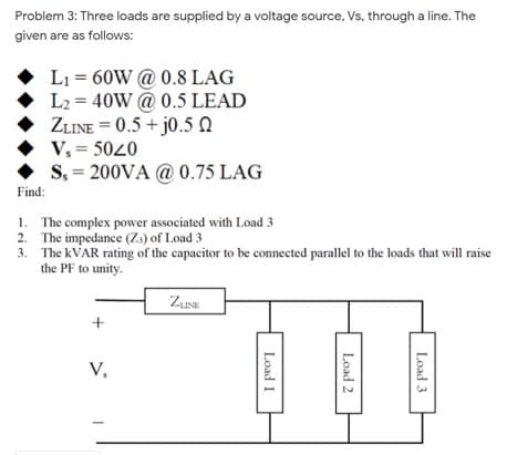 Problem 3: Three loads are supplied by a voltage source, Vs, through a line. The
given are as follows:
L1 = 60W @ 0.8 LAG
L2 = 40W @ 0.5 LEAD
ZLINE = 0.5 + j0.5 N
V, = 5020
S, = 200VA @ 0.75 LAG
Find:
1. The complex power associated with Load 3
2. The impedance (Z.) of Load 3
3. The KVAR rating of the capacitor to be connected parallel to the loads that will raise
the PF to unity.
ZusE
V,
Load 3
Load 2
Load I
