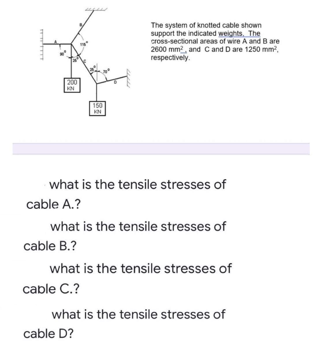 The system of knotted cable shown
support the indicated weights, The
cross-sectional areas of wire A and B are
115
2600 mm2, and C and D are 1250 mm2,
respectively.
700
200
KN
150
KN
what is the tensile stresses of
cable A.?
what is the tensile stresses of
cable B.?
what is the tensile stresses of
cable C.?
what is the tensile stresses of
cable D?
