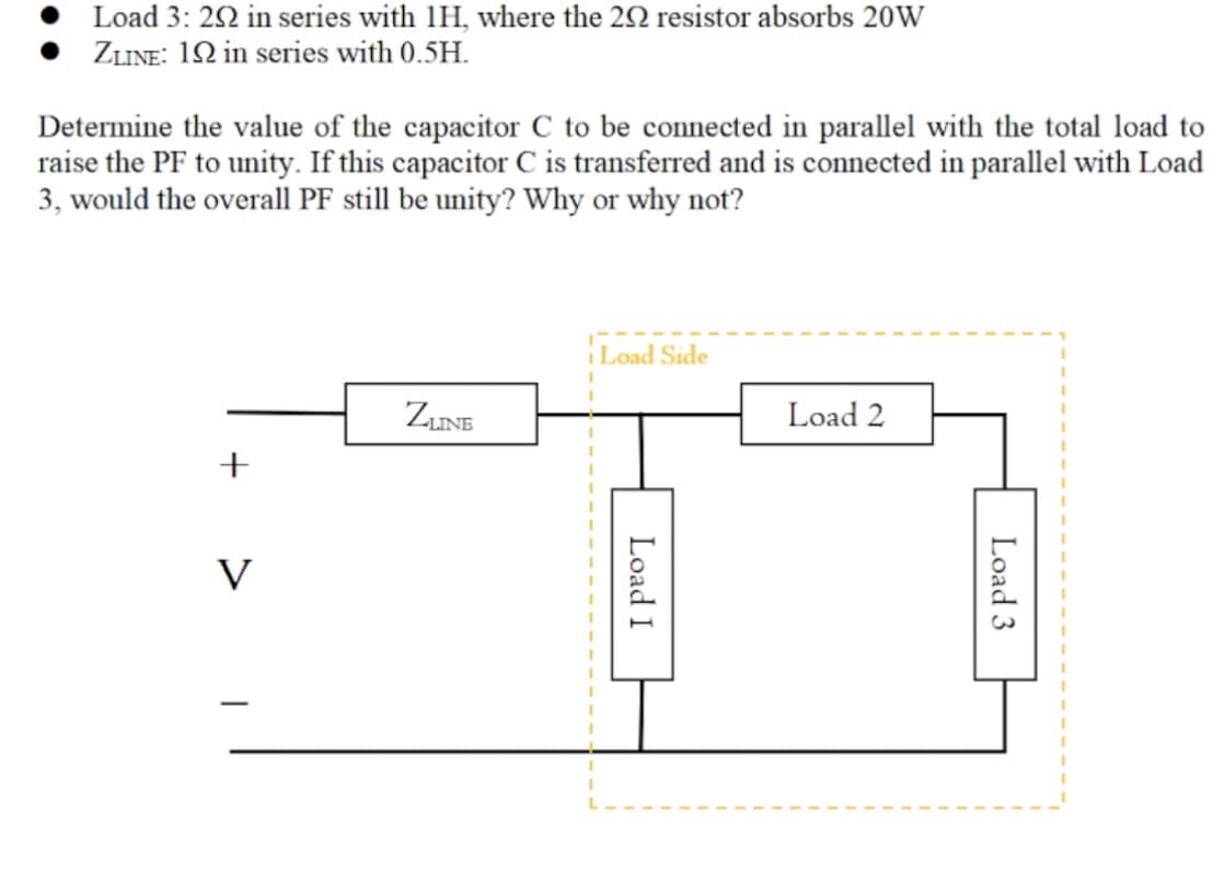 Load 3: 22 in series with 1H, where the 22 resistor absorbs 20W
ZLINE: 12 in series with 0.5H.
Determine the value of the capacitor C to be connected in parallel with the total load to
raise the PF to unity. If this capacitor C is transferred and is connected in parallel with Load
3, would the overall PF still be unity? Why or why not?
Load Side
ZINE
Load 2
+
V
Load 3
Load I

