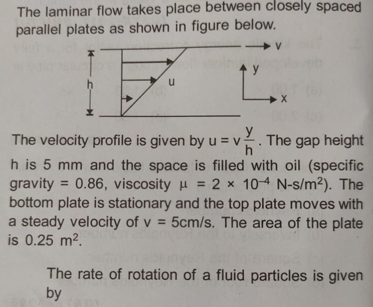 The laminar flow takes place between closely spaced
parallel plates as shown in figure below.
u
> V
y
Ľ
The velocity profile is given by u = v. The gap height
h is 5 mm and the space is filled with oil (specific
gravity = 0.86, viscosity μ = 2 x 10-4 N-s/m²). The
bottom plate is stationary and the top plate moves with
a steady velocity of v= 5cm/s. The area of the plate
is 0.25 m².
The rate of rotation of a fluid particles is given
by