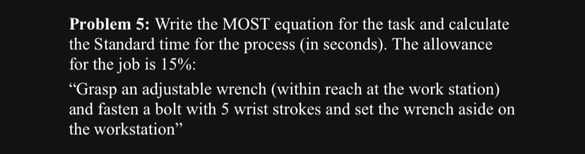 Problem 5: Write the MOST equation for the task and calculate
the Standard time for the process (in seconds). The allowance
for the job is 15%:
"Grasp an adjustable wrench (within reach at the work station)
and fasten a bolt with 5 wrist strokes and set the wrench aside on
the workstation"