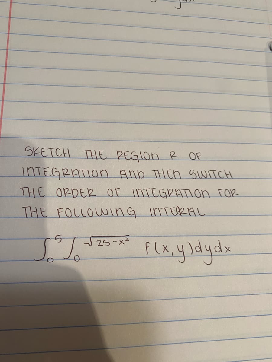 SKETCH THE REGION R OF
INTEGRATION AND THEN SWITCH
THE ORDER OF INTEGRATION FOR
THE FOLLOWING INTERAL
Flx,y)dydx
5
JSJ
√25-x²