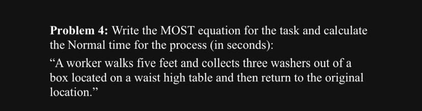 Problem 4: Write the MOST equation for the task and calculate
the Normal time for the process (in seconds):
"A worker walks five feet and collects three washers out of a
box located on a waist high table and then return to the original
location."