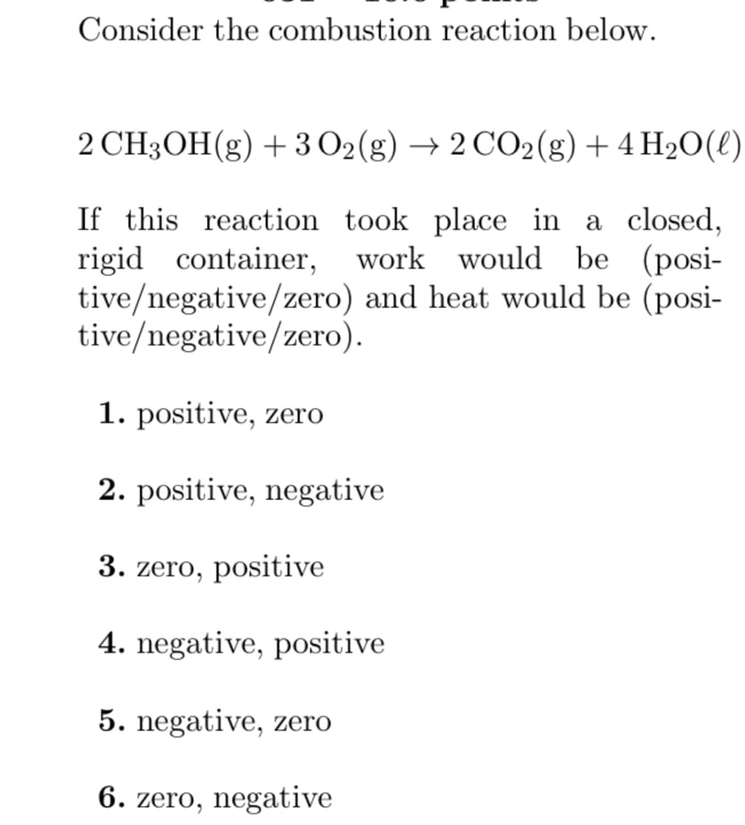 Consider the combustion reaction below.
2 CH3OH(g) + 3 O2(g) → 2 CO2(g) + 4H₂O(l)
If this reaction took place in a closed,
rigid container, work would be (posi-
tive/negative/zero) and heat would be (posi-
tive/negative/zero).
1. positive, zero
2. positive, negative
3. zero, positive
4. negative, positive
5. negative, zero
6. zero, negative