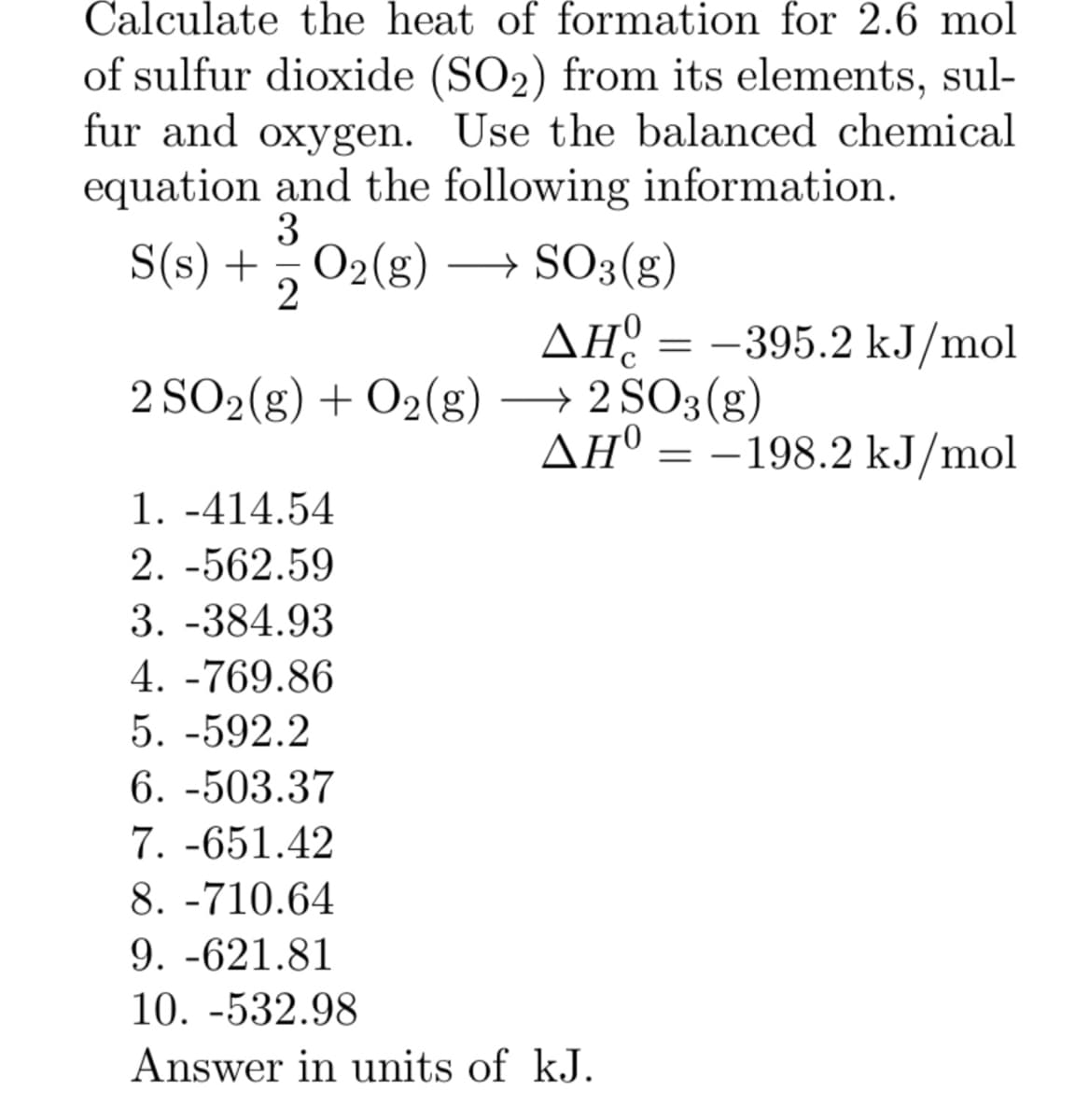 Calculate the heat of formation for 2.6 mol
of sulfur dioxide (SO2) from its elements, sul-
fur and oxygen. Use the balanced chemical
equation and the following information.
3
S(s) + = O₂(g) → SO3(g)
2
AH = -395.2 kJ/mol
2 SO2(g) + O2(g) → 2 SO3(g)
ΔΗ
AHO = -198.2 kJ/mol
1. -414.54
2. -562.59
3. -384.93
4.-769.86
5. -592.2
6. -503.37
7. -651.42
8. -710.64
9. -621.81
10. -532.98
Answer in units of kJ.