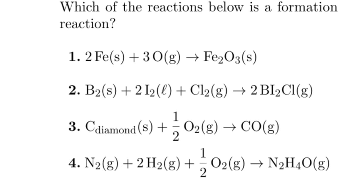 Which of the reactions below is a formation
reaction?
1.2 Fe(s) + 30(g) → Fe₂O3(s)
2. B₂ (s) +21₂ (l) + Cl₂(g) → 2 BI₂Cl(g)
1
3. Cdiamond (s) + O₂(g) → CO(g)
2
1
4. N₂(g) + 2 H₂(g) + O2(g) → N₂H4O(g)
2