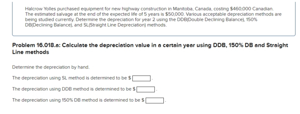 Halcrow Yolles purchased equipment for new highway construction in Manitoba, Canada, costing $460,000 Canadian.
The estimated salvage at the end of the expected life of 5 years is $50,000. Various acceptable depreciation methods are
being studied currently. Determine the depreciation for year 2 using the DDB(Double Declining Balance), 150%
DB(Declining Balance), and SL(Straight Line Depreciation) methods.
Problem 16.018.a: Calculate the depreciation value in a certain year using DDB, 150% DB and Straight
Line methods
Determine the depreciation by hand.
The depreciation using SL method is determined to be $
The depreciation using DDB method is determined to be $
The depreciation using 150% DB method is determined to be $ [
