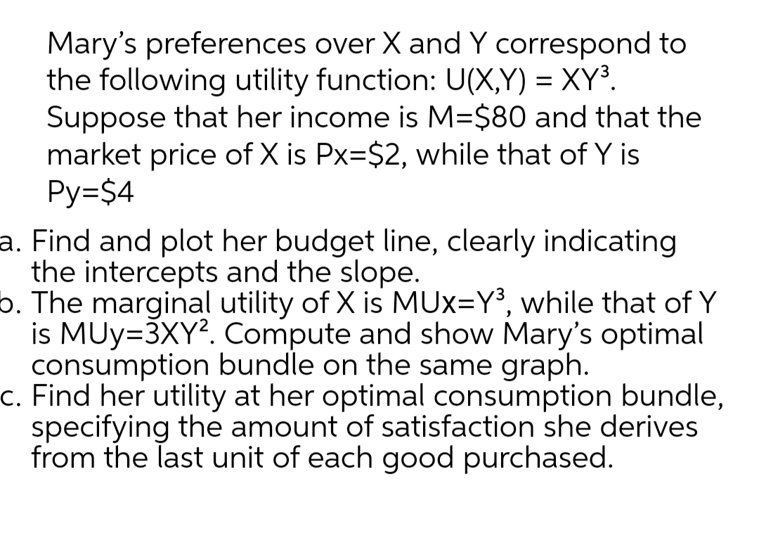 Mary's preferences over X and Y correspond to
the following utility function: U(X,Y) = XY³.
Suppose that her income is M=$80 and that the
market price of X is Px=$2, while that of Y is
Py=$4
a. Find and plot her budget line, clearly indicating
the intercepts and the slope.
b. The marginal utility of X is MUx=Y³, while that of Y
is MUy=3XY?. Compute and show Mary's optimal
consumption bundle on the same graph.
c. Find her utility at her optimal consumption bundle,
specifying the amount of satisfaction she derives
from the last unit of each good purchased.
