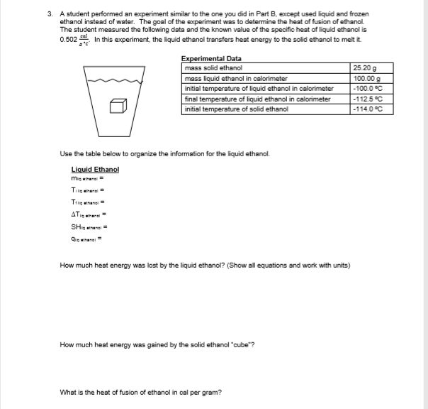 3. A student performed an experiment similar to the one you did in Part B. except used liquid and frozen
ethanol instead of water. The goal of the experiment was to determine the heat of fusion of ethanol.
The student measured the following data and the known value of the specific heat of liquid ethanol is
0.502 In this experiment, the liquid ethanol transfers heat energy to the solid ethanol to melt it
Experimental Data
mass solid ethanol
25.20 g
mass liquid ethanol in calorimeter
100.00 g
initial temperature of liquid ethanol in calorimeter
-100.0 °C
final temperature of liquid ethanol in calorimeter
initial temperature of solid ethanol
-112.5 °C
-114.0 °C
Use the table below to organize the information for the liquid ethanol.
Liquid Ethanol
mig eitane
Tiig enere =
Trig ethanei =
ATenen
SH, ethansi =
9o ethana
How much heat energy was lost by the liquid ethanol? (Show all equations and work with units)
How much heat energy was gained by the solid ethanol "cube"?
What is the heat of fusion of ethanol in cal per gram?
